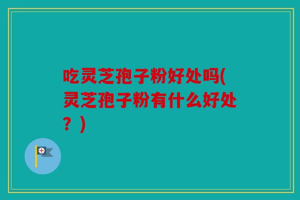 吃灵芝孢子粉好处吗(灵芝孢子粉有什么好处？)