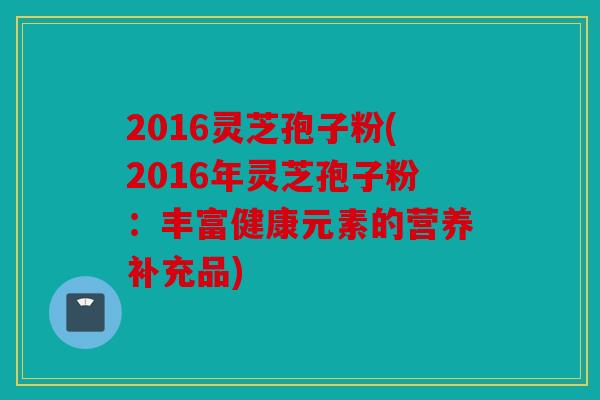 2016灵芝孢子粉(2016年灵芝孢子粉：丰富健康元素的营养补充品)