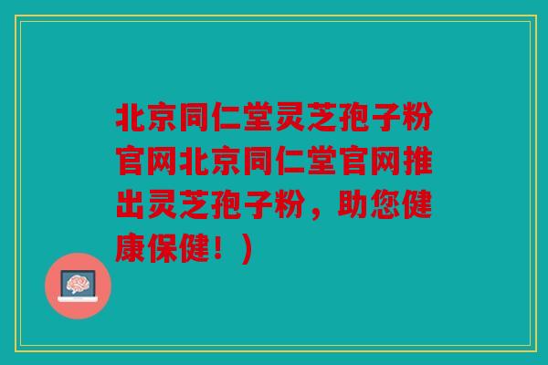 北京同仁堂灵芝孢子粉官网北京同仁堂官网推出灵芝孢子粉，助您健康保健！)