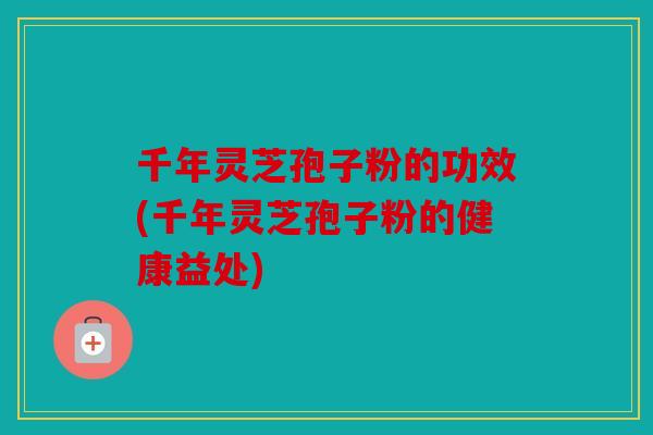 千年灵芝孢子粉的功效(千年灵芝孢子粉的健康益处)