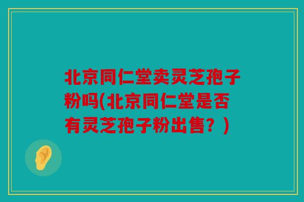 北京同仁堂卖灵芝孢子粉吗(北京同仁堂是否有灵芝孢子粉出售？)