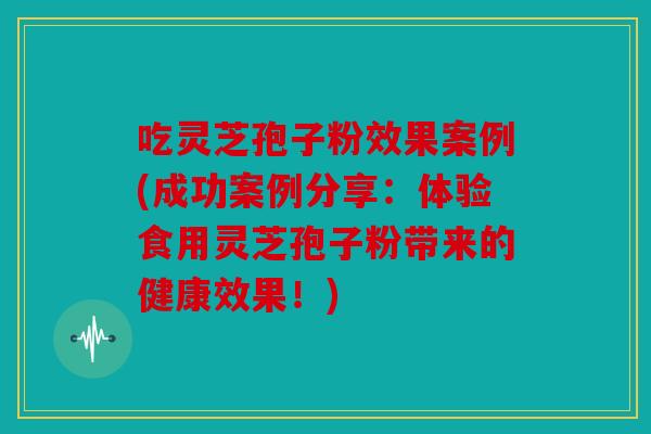 吃灵芝孢子粉效果案例(成功案例分享：体验食用灵芝孢子粉带来的健康效果！)
