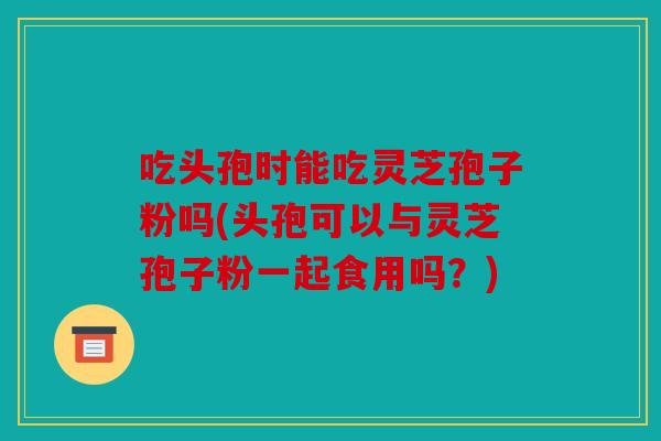 吃头孢时能吃灵芝孢子粉吗(头孢可以与灵芝孢子粉一起食用吗？)