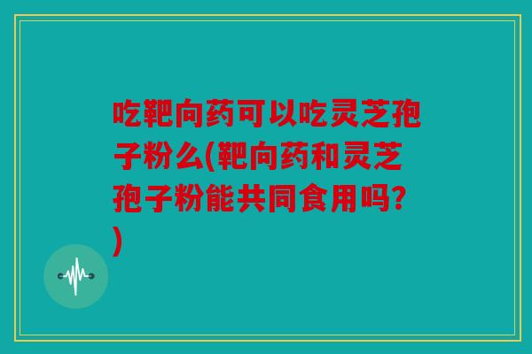 吃靶向药可以吃灵芝孢子粉么(靶向药和灵芝孢子粉能共同食用吗？)
