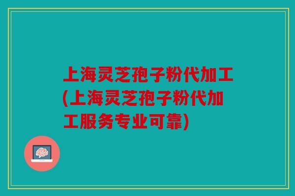 上海灵芝孢子粉代加工(上海灵芝孢子粉代加工服务专业可靠)