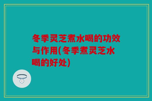 冬季灵芝煮水喝的功效与作用(冬季煮灵芝水喝的好处)