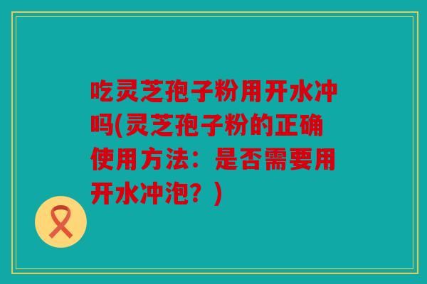 吃灵芝孢子粉用开水冲吗(灵芝孢子粉的正确使用方法：是否需要用开水冲泡？)