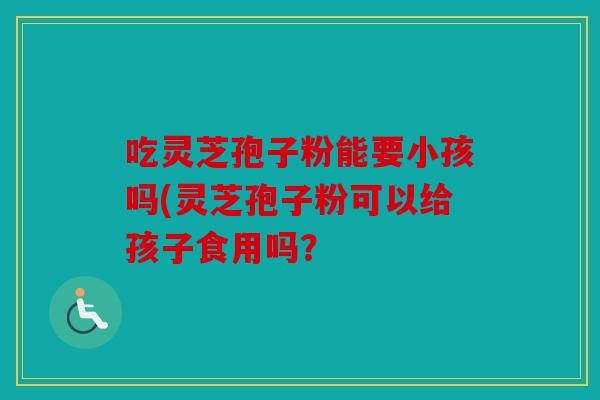 吃灵芝孢子粉能要小孩吗(灵芝孢子粉可以给孩子食用吗？