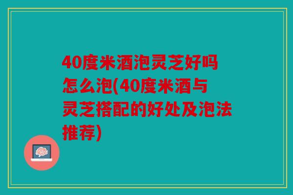 40度米酒泡灵芝好吗怎么泡(40度米酒与灵芝搭配的好处及泡法推荐)