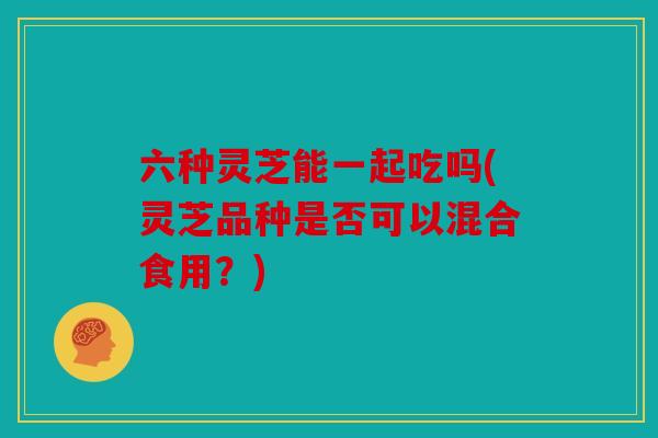 六种灵芝能一起吃吗(灵芝品种是否可以混合食用？)