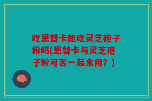 吃恩替卡能吃灵芝孢子粉吗(恩替卡与灵芝孢子粉可否一起食用？)