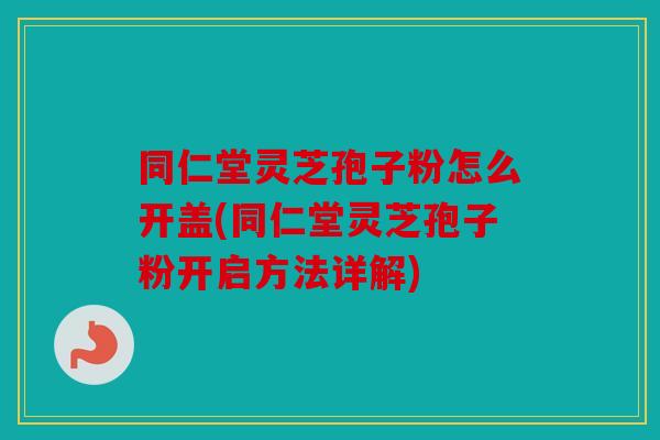 同仁堂灵芝孢子粉怎么开盖(同仁堂灵芝孢子粉开启方法详解)