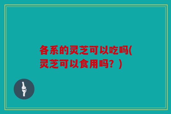 各系的灵芝可以吃吗(灵芝可以食用吗？)