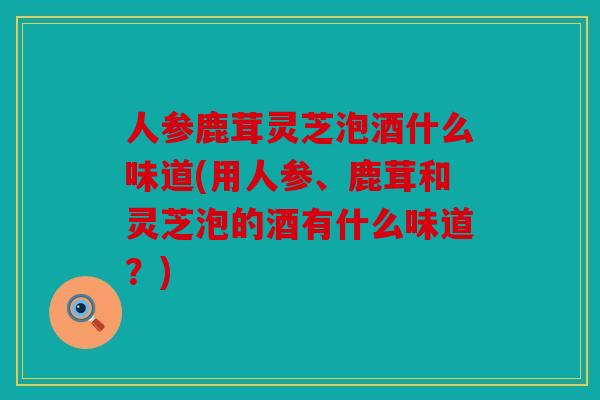 人参鹿茸灵芝泡酒什么味道(用人参、鹿茸和灵芝泡的酒有什么味道？)