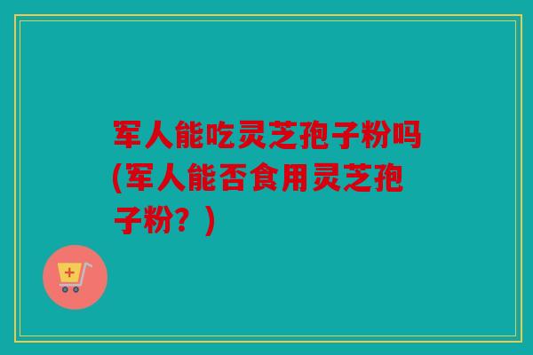 军人能吃灵芝孢子粉吗(军人能否食用灵芝孢子粉？)