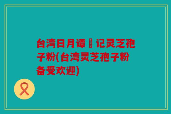 台湾日月谭哖记灵芝孢子粉(台湾灵芝孢子粉备受欢迎)