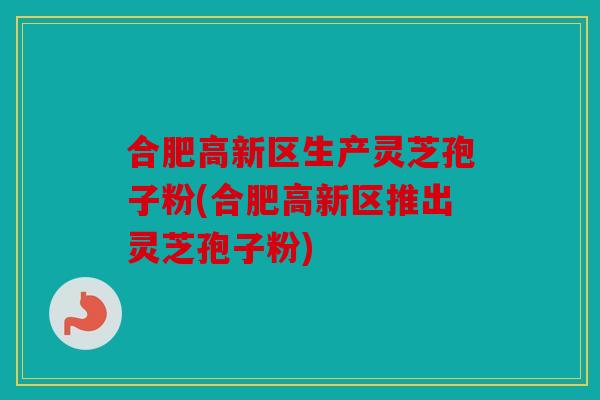 合肥高新区生产灵芝孢子粉(合肥高新区推出灵芝孢子粉)