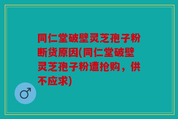 同仁堂破壁灵芝孢子粉断货原因(同仁堂破壁灵芝孢子粉遭抢购，供不应求)
