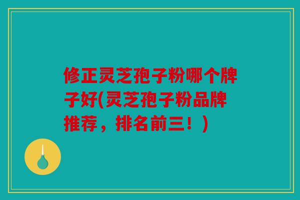 修正灵芝孢子粉哪个牌子好(灵芝孢子粉品牌推荐，排名前三！)
