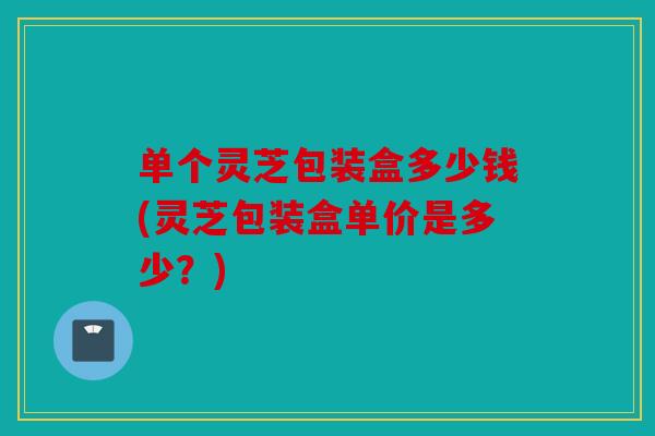 单个灵芝包装盒多少钱(灵芝包装盒单价是多少？)