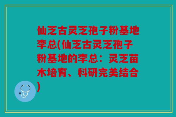 仙芝古灵芝孢子粉基地李总(仙芝古灵芝孢子粉基地的李总：灵芝苗木培育、科研完美结合)