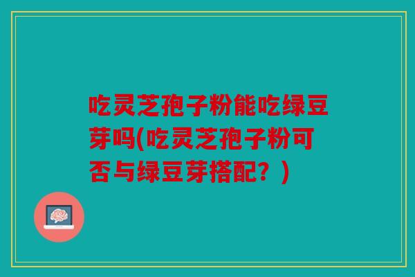 吃灵芝孢子粉能吃绿豆芽吗(吃灵芝孢子粉可否与绿豆芽搭配？)