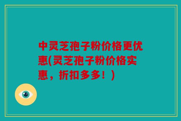 中灵芝孢子粉价格更优惠(灵芝孢子粉价格实惠，折扣多多！)