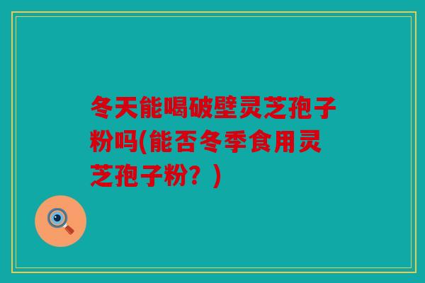 冬天能喝破壁灵芝孢子粉吗(能否冬季食用灵芝孢子粉？)