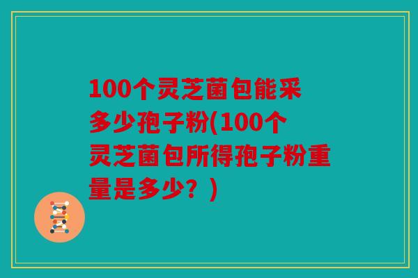 100个灵芝菌包能采多少孢子粉(100个灵芝菌包所得孢子粉重量是多少？)