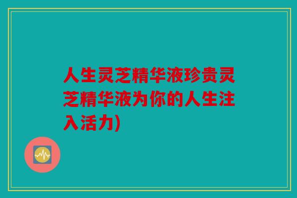 人生灵芝精华液珍贵灵芝精华液为你的人生注入活力)