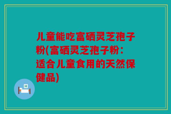 儿童能吃富硒灵芝孢子粉(富硒灵芝孢子粉：适合儿童食用的天然保健品)