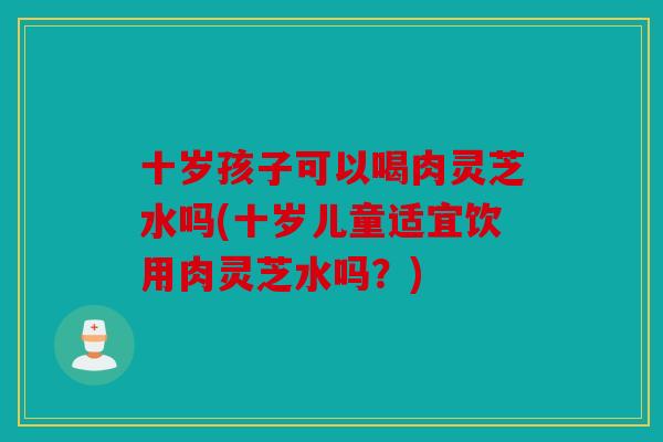 十岁孩子可以喝肉灵芝水吗(十岁儿童适宜饮用肉灵芝水吗？)