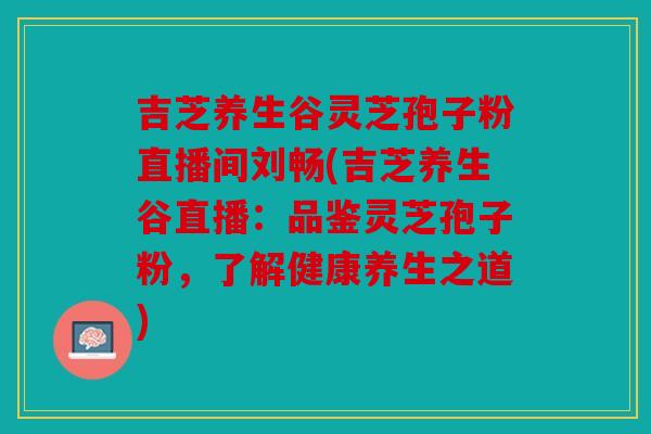 吉芝养生谷灵芝孢子粉直播间刘畅(吉芝养生谷直播：品鉴灵芝孢子粉，了解健康养生之道)