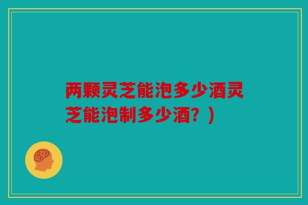 两颗灵芝能泡多少酒灵芝能泡制多少酒？)