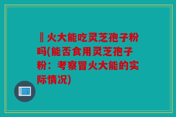 冐火大能吃灵芝孢子粉吗(能否食用灵芝孢子粉：考察冒火大能的实际情况)