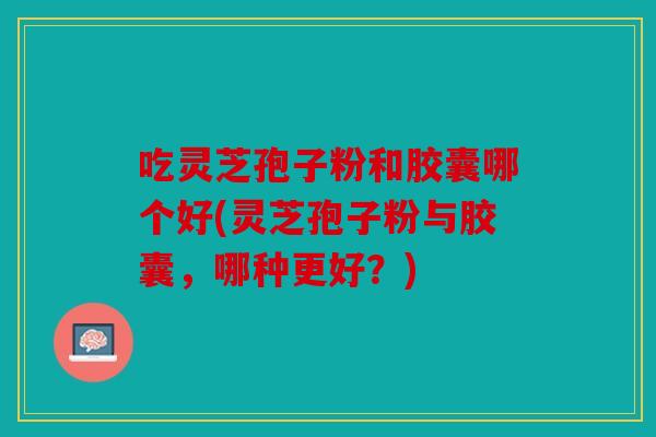 吃灵芝孢子粉和胶囊哪个好(灵芝孢子粉与胶囊，哪种更好？)
