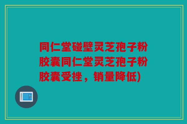 同仁堂碰壁灵芝孢子粉胶囊同仁堂灵芝孢子粉胶囊受挫，销量降低)