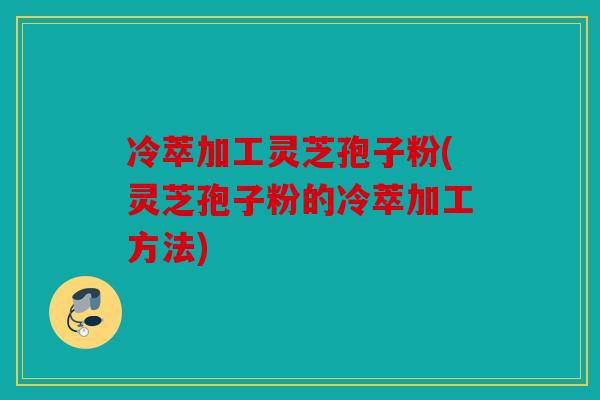 冷萃加工灵芝孢子粉(灵芝孢子粉的冷萃加工方法)