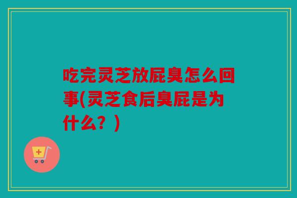 吃完灵芝放屁臭怎么回事(灵芝食后臭屁是为什么？)