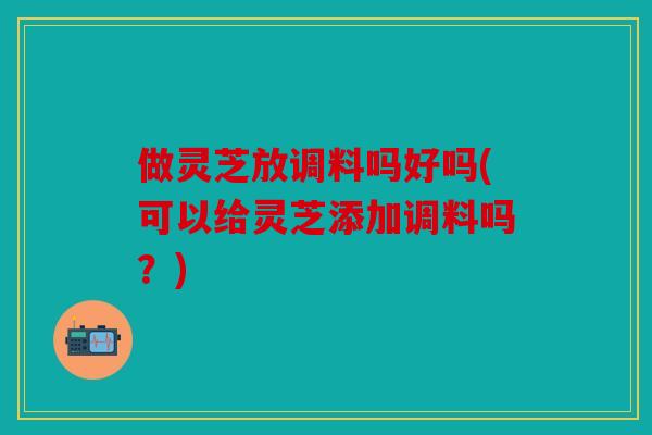 做灵芝放调料吗好吗(可以给灵芝添加调料吗？)