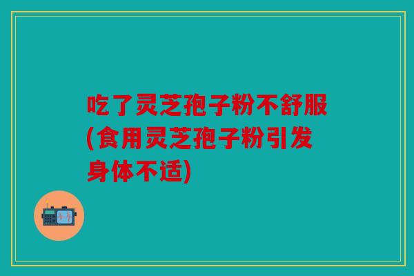 吃了灵芝孢子粉不舒服(食用灵芝孢子粉引发身体不适)