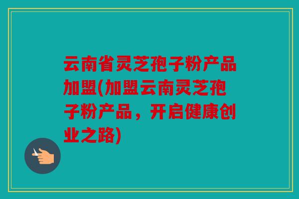 云南省灵芝孢子粉产品加盟(加盟云南灵芝孢子粉产品，开启健康创业之路)