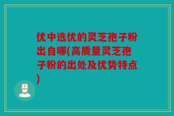 优中选优的灵芝孢子粉出自哪(高质量灵芝孢子粉的出处及优势特点)