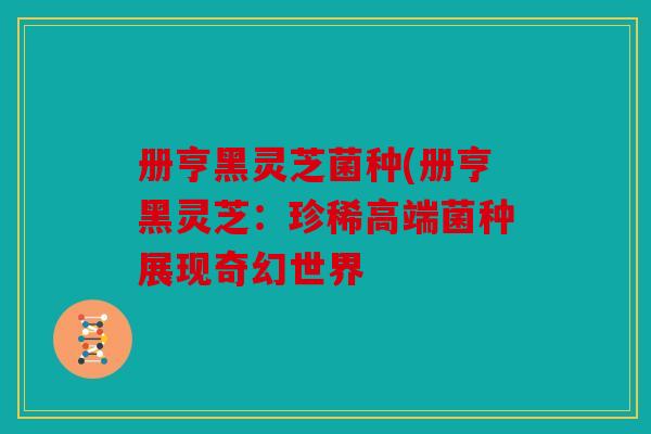 册亨黑灵芝菌种(册亨黑灵芝：珍稀高端菌种展现奇幻世界
