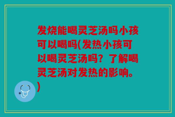 发烧能喝灵芝汤吗小孩可以喝吗(发热小孩可以喝灵芝汤吗？了解喝灵芝汤对发热的影响。)
