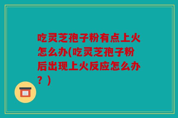 吃灵芝孢子粉有点上火怎么办(吃灵芝孢子粉后出现上火反应怎么办？)