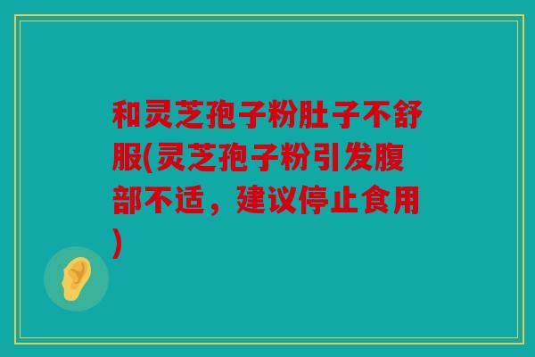 和灵芝孢子粉肚子不舒服(灵芝孢子粉引发腹部不适，建议停止食用)