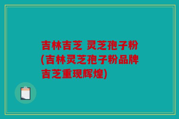 吉林吉芝 灵芝孢子粉(吉林灵芝孢子粉品牌吉芝重现辉煌)