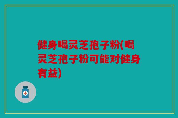 健身喝灵芝孢子粉(喝灵芝孢子粉可能对健身有益)