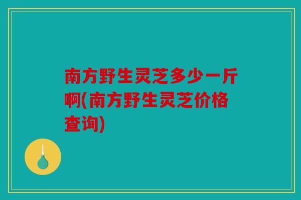 南方野生灵芝多少一斤啊(南方野生灵芝价格查询)
